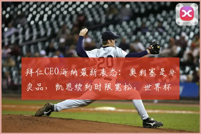 拜仁CEO海纳最新表态:奥利塞是非卖品,凯恩续约时限宽松,世界杯前后均可推进谈判