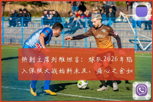 热刺主席列维坦言:球队2026年陷入保级大战始料未及,痛心之余如何规划未来?