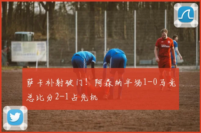 萨卡补射破门！阿森纳半场1-0马竞总比分2-1占先机