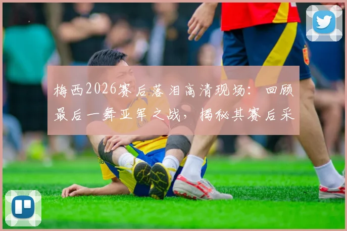 梅西2026赛后落泪高清现场：回顾最后一舞亚军之战，揭秘其赛后采访与更衣室细节