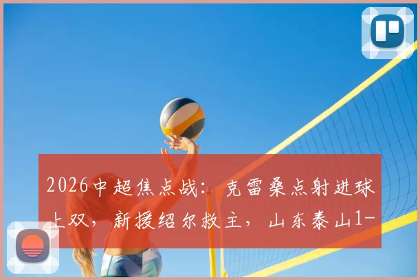2026中超焦点战：克雷桑点射进球上双，新援绍尔救主，山东泰山1-1武汉三镇全场回顾与积分影响分析