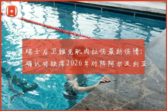 瑞士后卫雅克肌肉拉伤最新伤情：确认将缺席2026年对阵阿尔及利亚的比赛，谁将顶替他？