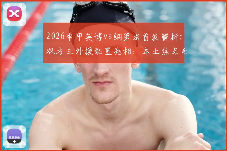 2026中甲英博vs铜梁龙首发解析：双方三外援配置亮相，本土焦点毛伟杰、向余望登场名单