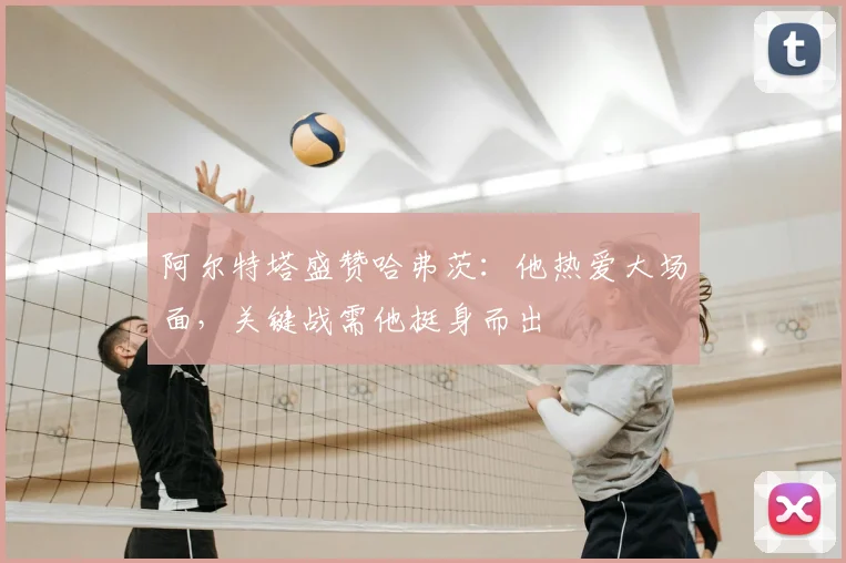 阿尔特塔盛赞哈弗茨：他热爱大场面，关键战需他挺身而出