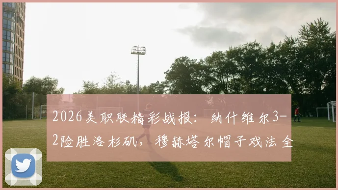 2026美职联精彩战报:纳什维尔3-2险胜洛杉矶,穆赫塔尔帽子戏法全程回顾与最新积分榜解析