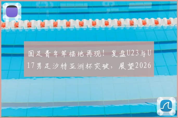 国足青年军福地再现！复盘U23与U17男足沙特亚洲杯突破，展望2026征战前景