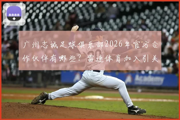 广州志诚足球俱乐部2026年官方合作伙伴有哪些？雷速体育加入引关注，附球队最新动态解析