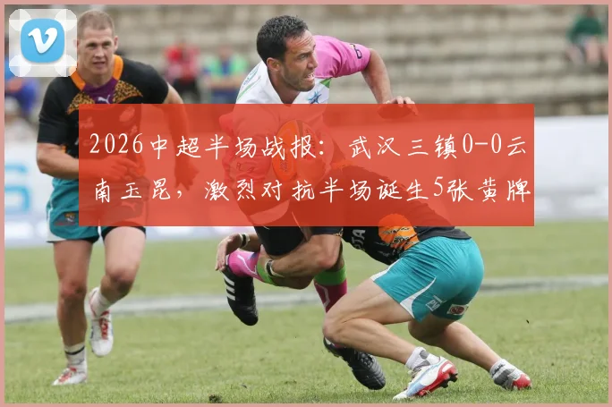 2026中超半场战报:武汉三镇0-0云南玉昆,激烈对抗半场诞生5张黄牌,场面胶着