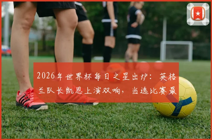 2026年世界杯每日之星出炉：英格兰队长凯恩上演双响，当选比赛最佳球员