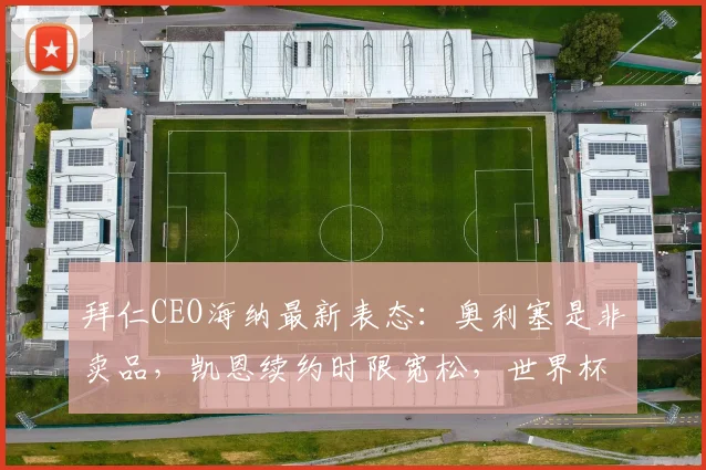 拜仁CEO海纳最新表态：奥利塞是非卖品，凯恩续约时限宽松，世界杯前后均可推进谈判