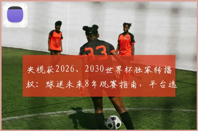 央视获2026、2030世界杯独家转播权:球迷未来8年观赛指南,平台选择与观赛趋势解读