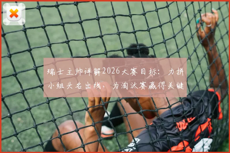 瑞士主帅详解2026大赛目标：力拼小组头名出线，为淘汰赛赢得关键休整期，备战策略全解析