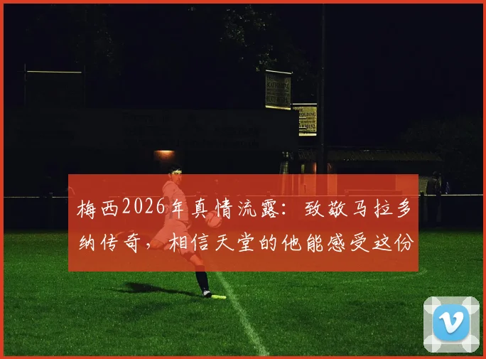 梅西2026年真情流露:致敬马拉多纳传奇,相信天堂的他能感受这份足球快乐