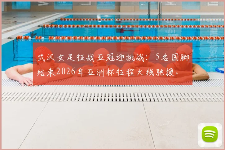 武汉女足征战亚冠迎挑战:5名国脚结束2026年亚洲杯征程火线驰援,陈晨缺席关键战解析