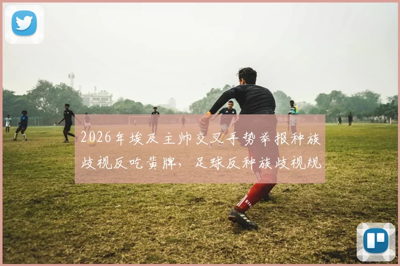2026年埃及主帅交叉手势举报种族歧视反吃黄牌，足球反种族歧视规则与裁判判罚争议全解析