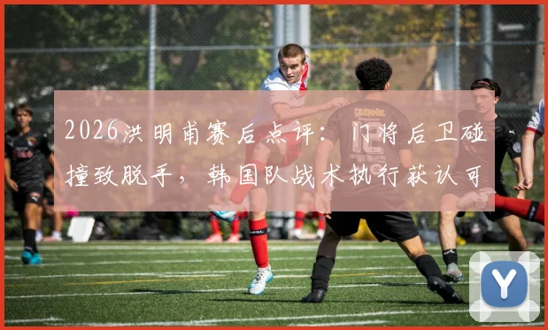 2026洪明甫赛后点评:门将后卫碰撞致脱手,韩国队战术执行获认可,细节决定胜负关键
