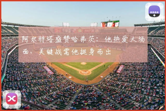 阿尔特塔盛赞哈弗茨:他热爱大场面,关键战需他挺身而出