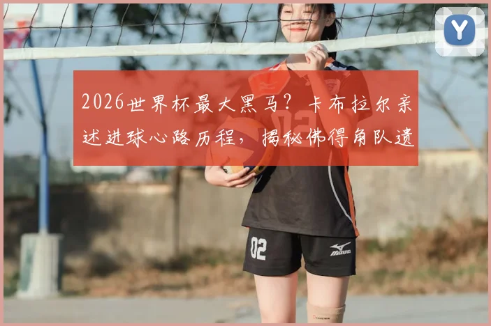 2026世界杯最大黑马？卡布拉尔亲述进球心路历程，揭秘佛得角队遗憾出局背后的战术与遗憾