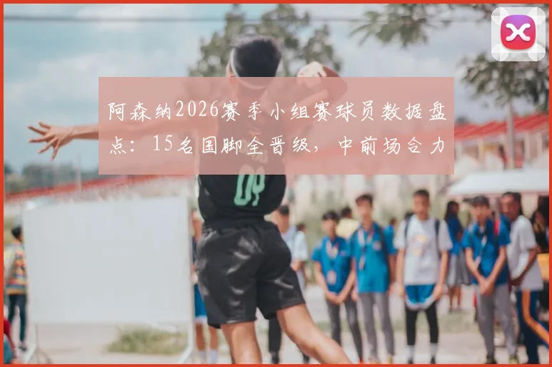 阿森纳2026赛季小组赛球员数据盘点：15名国脚全晋级，中前场合力制造12粒进球详情