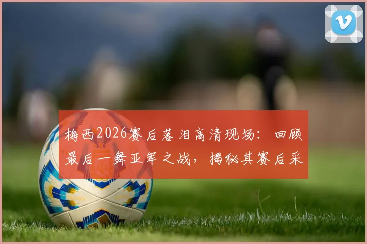 梅西2026赛后落泪高清现场：回顾最后一舞亚军之战，揭秘其赛后采访与更衣室细节