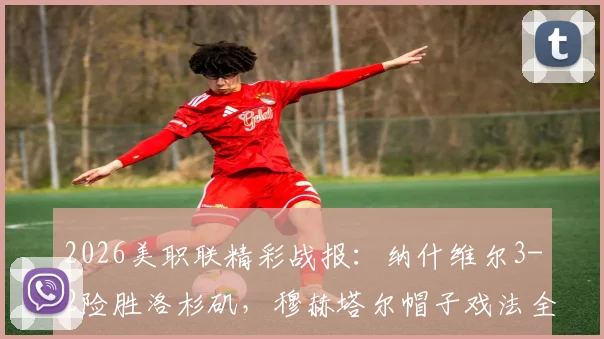 2026美职联精彩战报：纳什维尔3-2险胜洛杉矶，穆赫塔尔帽子戏法全程回顾与最新积分榜解析