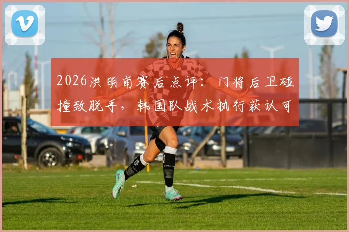 2026洪明甫赛后点评：门将后卫碰撞致脱手，韩国队战术执行获认可，细节决定胜负关键