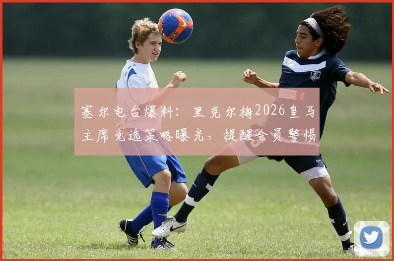 塞尔电台爆料:里克尔梅2026皇马主席竞选策略曝光,提醒会员警惕俱乐部资产风险