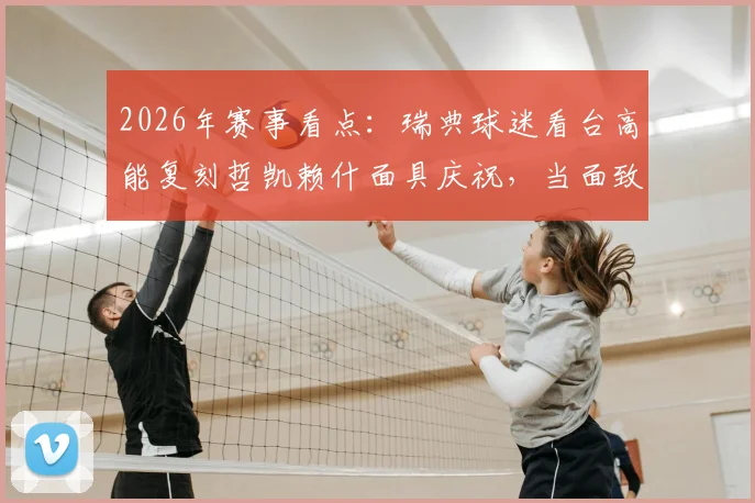 2026年赛事看点：瑞典球迷看台高能复刻哲凯赖什面具庆祝，当面致敬引爆社交媒体热议