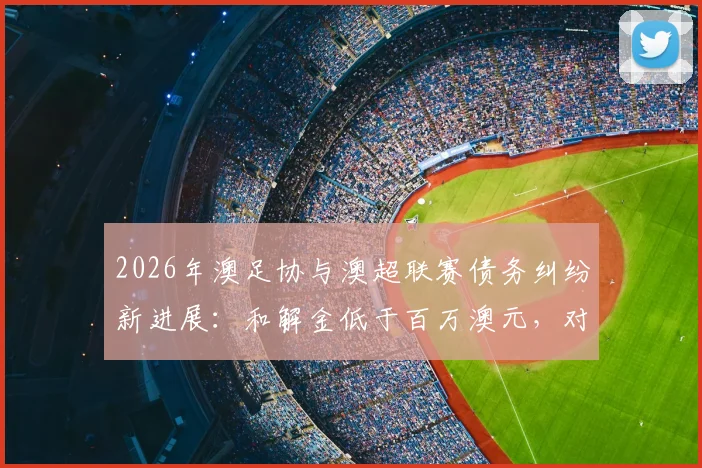 2026年澳足协与澳超联赛债务纠纷新进展:和解金低于百万澳元,对澳大利亚足球未来影响几何?