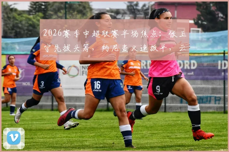 2026赛季中超联赛半场焦点:张玉宁先拔头筹,约尼查火速扳平,云南玉昆1-1暂平北京国安,积分榜形势微妙