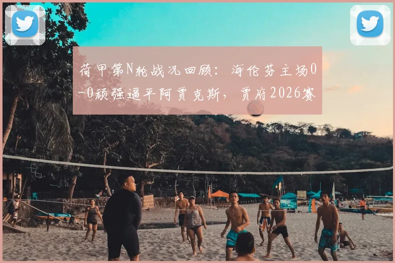 荷甲第N轮战况回顾：海伦芬主场0-0顽强逼平阿贾克斯，贾府2026赛季进攻哑火问题凸显