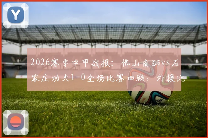 2026赛季中甲战报:佛山南狮vs石家庄功夫1-0全场比赛回顾,外援比斯波制胜球完整视频与积分榜影响分析