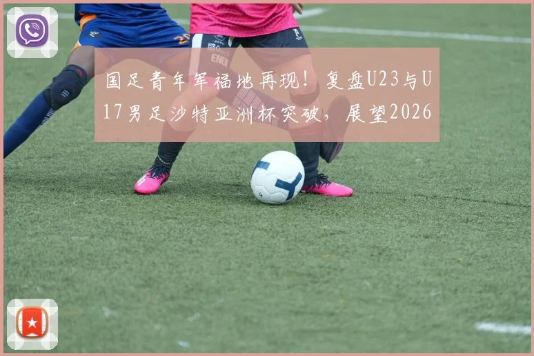 国足青年军福地再现!复盘U23与U17男足沙特亚洲杯突破,展望2026征战前景