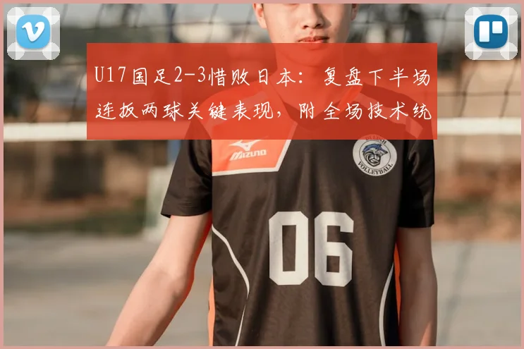U17国足2-3惜败日本:复盘下半场连扳两球关键表现,附全场技术统计与未来展望