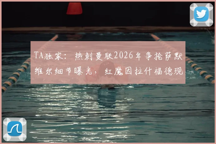 TA独家：热刺曼联2026年争抢萨默维尔细节曝光，红魔因拉什福德现状放弃交易内幕