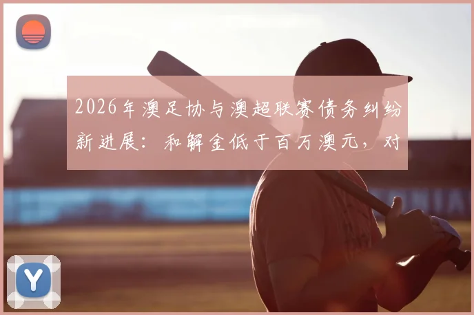 2026年澳足协与澳超联赛债务纠纷新进展：和解金低于百万澳元，对澳大利亚足球未来影响几何？