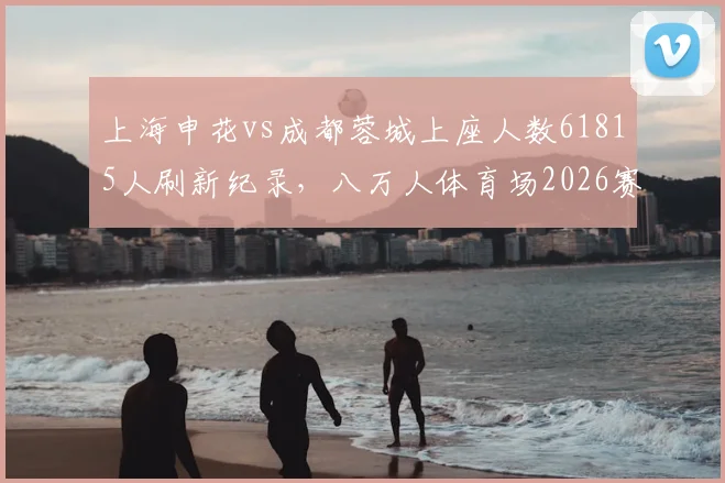 上海申花vs成都蓉城上座人数61815人刷新纪录，八万人体育场2026赛季观赛指南与票务信息
