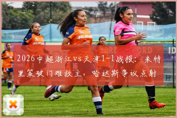 2026中超浙江vs天津1-1战报:米特里策破门难救主,哈达斯争议点射绝平抢分,附全场集锦关键镜头分析