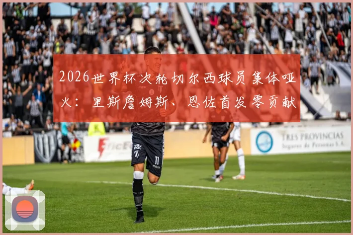 2026世界杯次轮切尔西球员集体哑火：里斯詹姆斯、恩佐首发零贡献，低迷原因深度剖析