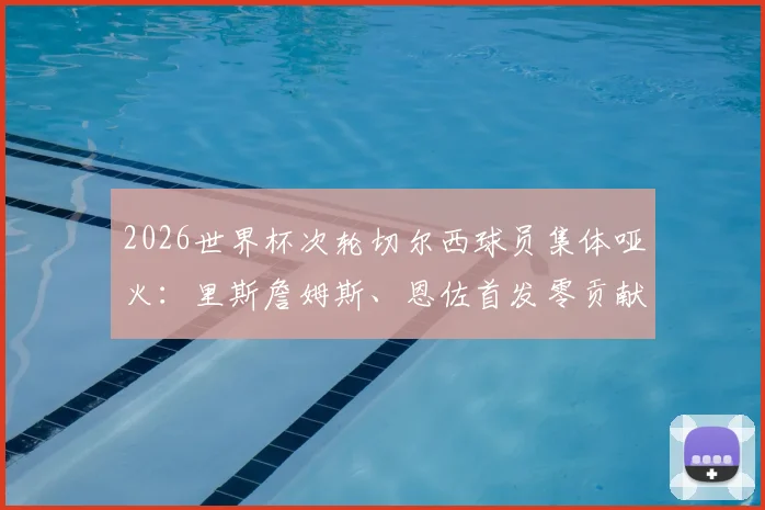 2026世界杯次轮切尔西球员集体哑火：里斯詹姆斯、恩佐首发零贡献，低迷原因深度剖析