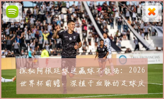 探秘阿根廷球迷赢球不散场：2026世界杯前瞻，深植于血脉的足球庆祝文化解析