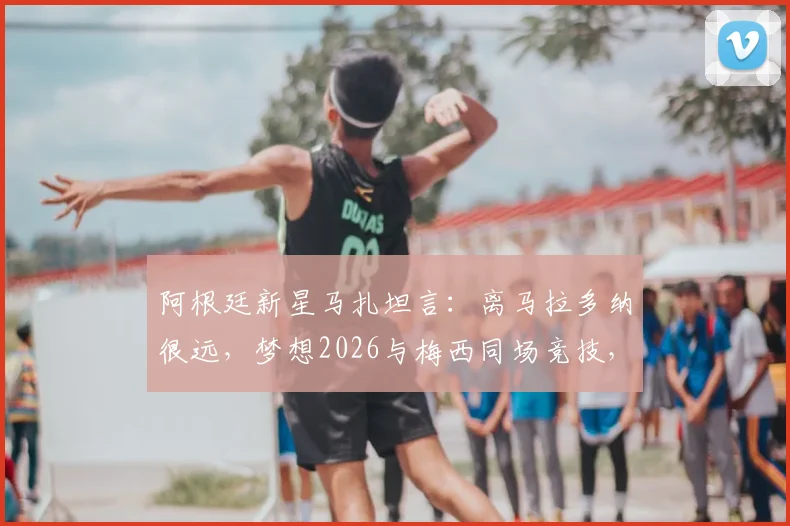 阿根廷新星马扎坦言：离马拉多纳很远，梦想2026与梅西同场竞技，下一代10号之争引关注