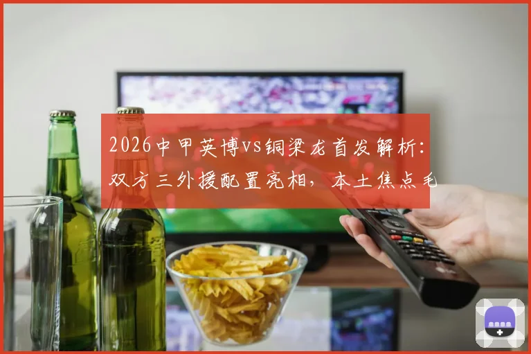 2026中甲英博vs铜梁龙首发解析:双方三外援配置亮相,本土焦点毛伟杰、向余望登场名单