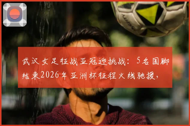 武汉女足征战亚冠迎挑战：5名国脚结束2026年亚洲杯征程火线驰援，陈晨缺席关键战解析