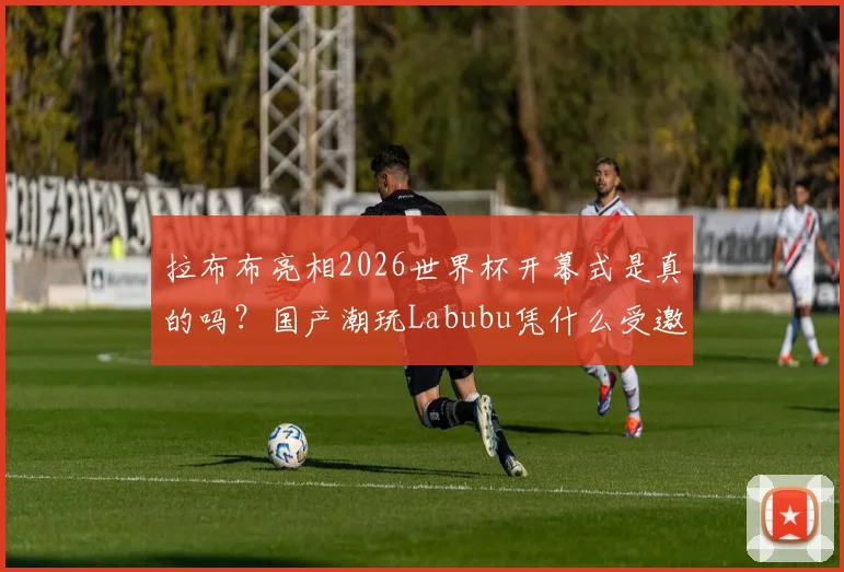 拉布布亮相2026世界杯开幕式是真的吗?国产潮玩Labubu凭什么受邀登台,价格、背景与火爆原因全解析