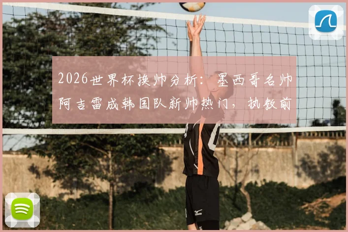 2026世界杯换帅分析：墨西哥名帅阿吉雷成韩国队新帅热门，执教前景与挑战全解读