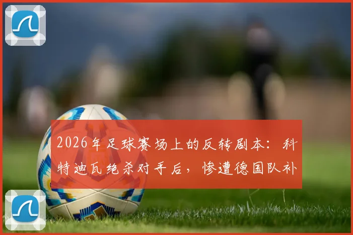 2026年足球赛场上的反转剧本:科特迪瓦绝杀对手后,惨遭德国队补时绝杀实录