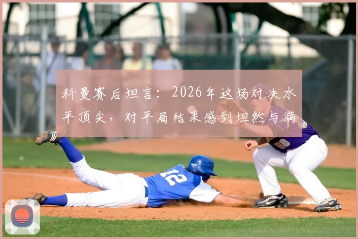 科曼赛后坦言:2026年这场对决水平顶尖,对平局结果感到坦然与满意