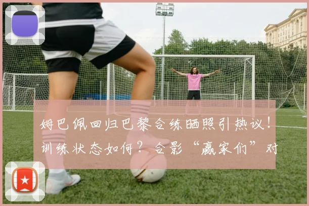姆巴佩回归巴黎合练晒照引热议！训练状态如何？合影“赢家们”对2026赛季意味着什么