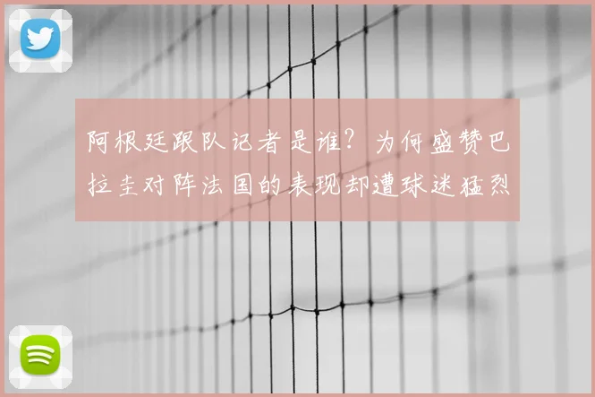 阿根廷跟队记者是谁？为何盛赞巴拉圭对阵法国的表现却遭球迷猛烈回击，2026年世界杯前瞻引热议